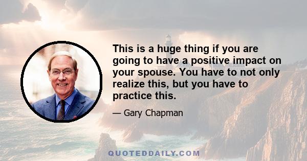 This is a huge thing if you are going to have a positive impact on your spouse. You have to not only realize this, but you have to practice this.