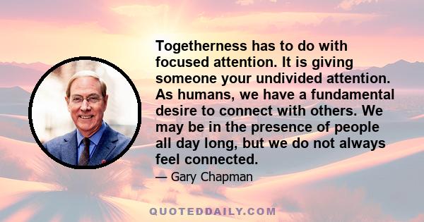 Togetherness has to do with focused attention. It is giving someone your undivided attention. As humans, we have a fundamental desire to connect with others. We may be in the presence of people all day long, but we do