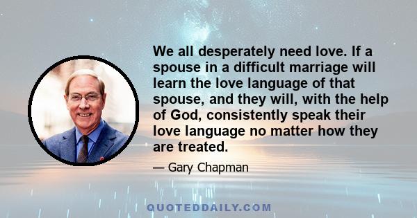 We all desperately need love. If a spouse in a difficult marriage will learn the love language of that spouse, and they will, with the help of God, consistently speak their love language no matter how they are treated.