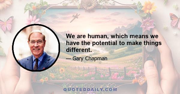 We are human, which means we have the potential to make things different.