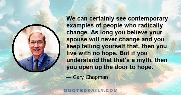 We can certainly see contemporary examples of people who radically change. As long you believe your spouse will never change and you keep telling yourself that, then you live with no hope. But if you understand that