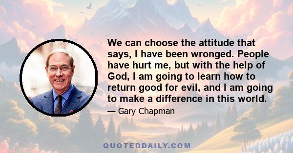 We can choose the attitude that says, I have been wronged. People have hurt me, but with the help of God, I am going to learn how to return good for evil, and I am going to make a difference in this world.