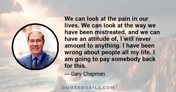 We can look at the pain in our lives. We can look at the way we have been mistreated, and we can have an attitude of, I will never amount to anything. I have been wrong about people all my life. I am going to pay