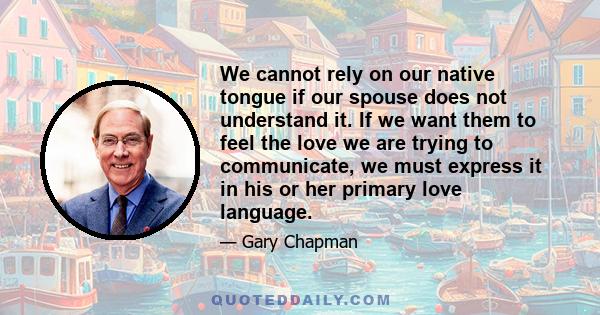 We cannot rely on our native tongue if our spouse does not understand it. If we want them to feel the love we are trying to communicate, we must express it in his or her primary love language.