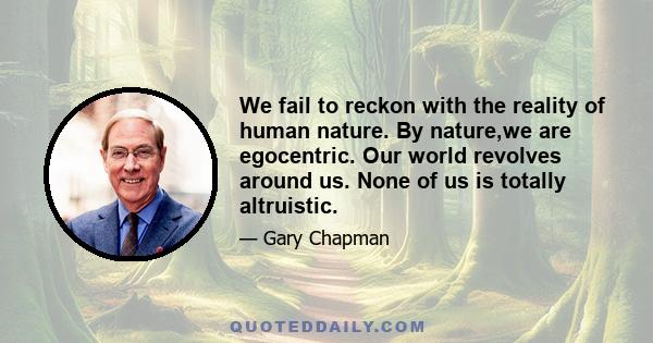 We fail to reckon with the reality of human nature. By nature,we are egocentric. Our world revolves around us. None of us is totally altruistic.