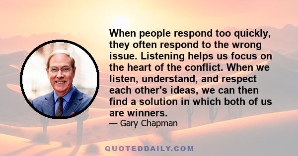 When people respond too quickly, they often respond to the wrong issue. Listening helps us focus on the heart of the conflict. When we listen, understand, and respect each other's ideas, we can then find a solution in