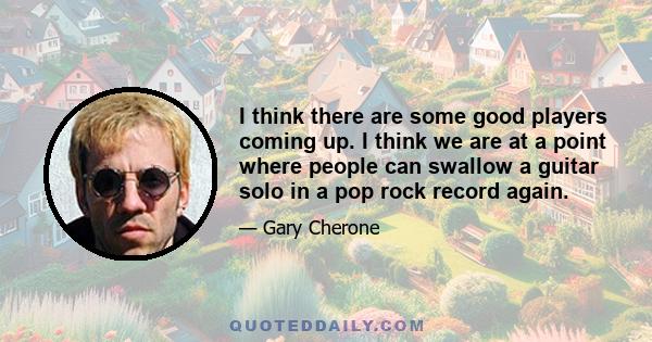 I think there are some good players coming up. I think we are at a point where people can swallow a guitar solo in a pop rock record again.