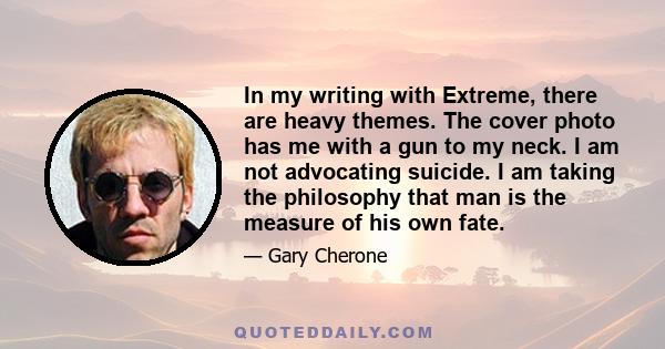 In my writing with Extreme, there are heavy themes. The cover photo has me with a gun to my neck. I am not advocating suicide. I am taking the philosophy that man is the measure of his own fate.