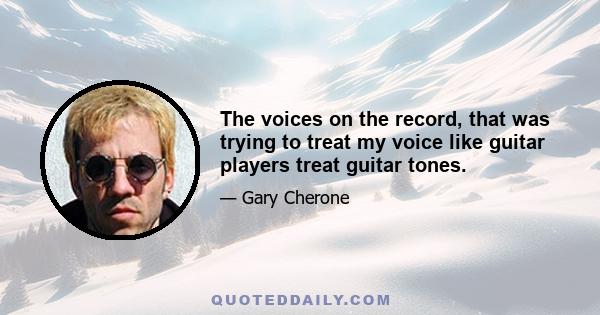 The voices on the record, that was trying to treat my voice like guitar players treat guitar tones.