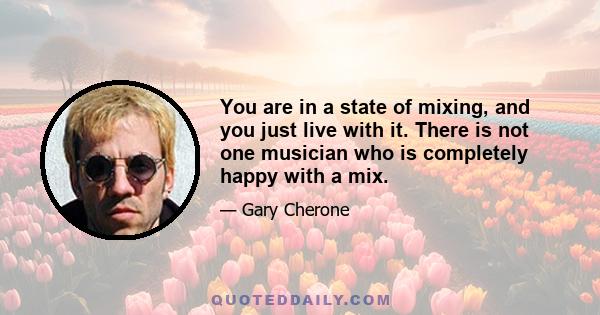 You are in a state of mixing, and you just live with it. There is not one musician who is completely happy with a mix.