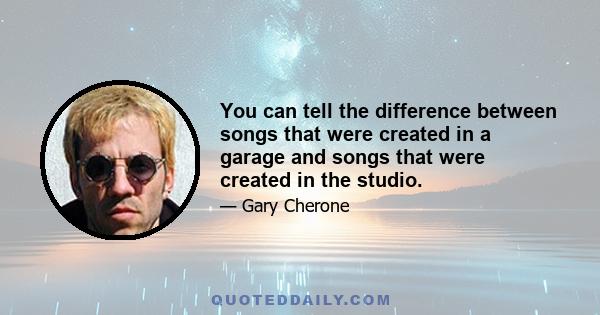 You can tell the difference between songs that were created in a garage and songs that were created in the studio.