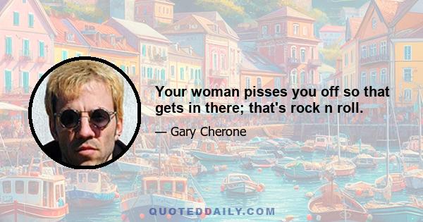 Your woman pisses you off so that gets in there; that's rock n roll.