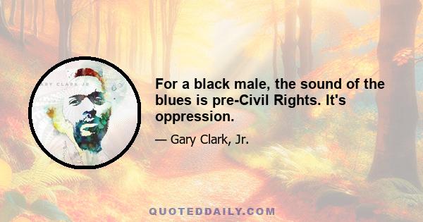 For a black male, the sound of the blues is pre-Civil Rights. It's oppression.