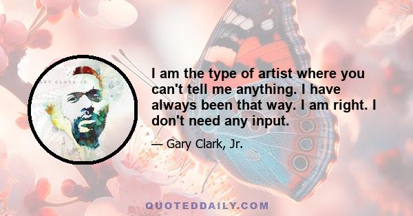 I am the type of artist where you can't tell me anything. I have always been that way. I am right. I don't need any input.