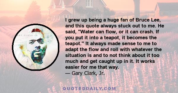 I grew up being a huge fan of Bruce Lee, and this quote always stuck out to me. He said, Water can flow, or it can crash. If you put it into a teapot, it becomes the teapot. It always made sense to me to adapt the flow