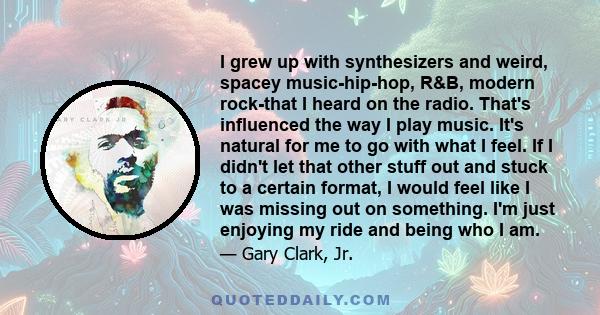 I grew up with synthesizers and weird, spacey music-hip-hop, R&B, modern rock-that I heard on the radio. That's influenced the way I play music. It's natural for me to go with what I feel. If I didn't let that other