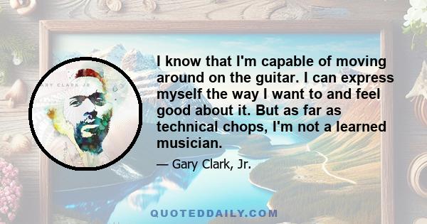 I know that I'm capable of moving around on the guitar. I can express myself the way I want to and feel good about it. But as far as technical chops, I'm not a learned musician.