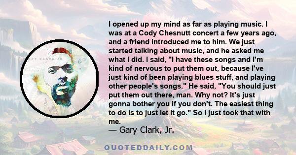 I opened up my mind as far as playing music. I was at a Cody Chesnutt concert a few years ago, and a friend introduced me to him. We just started talking about music, and he asked me what I did. I said, I have these