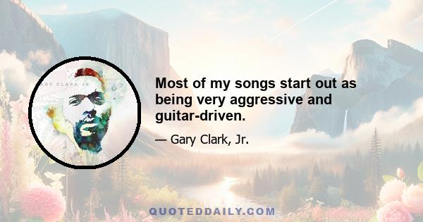 Most of my songs start out as being very aggressive and guitar-driven.