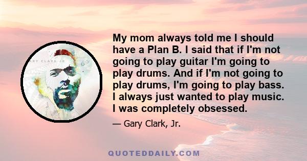 My mom always told me I should have a Plan B. I said that if I'm not going to play guitar I'm going to play drums. And if I'm not going to play drums, I'm going to play bass. I always just wanted to play music. I was