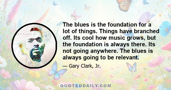 The blues is the foundation for a lot of things. Things have branched off. Its cool how music grows, but the foundation is always there. Its not going anywhere. The blues is always going to be relevant.