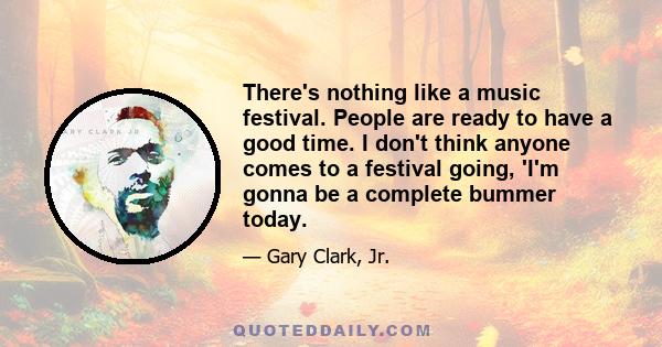 There's nothing like a music festival. People are ready to have a good time. I don't think anyone comes to a festival going, 'I'm gonna be a complete bummer today.