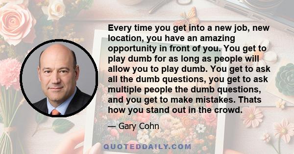 Every time you get into a new job, new location, you have an amazing opportunity in front of you. You get to play dumb for as long as people will allow you to play dumb. You get to ask all the dumb questions, you get to 