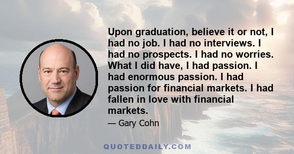 Upon graduation, believe it or not, I had no job. I had no interviews. I had no prospects. I had no worries. What I did have, I had passion. I had enormous passion. I had passion for financial markets. I had fallen in