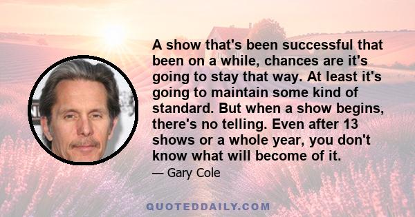 A show that's been successful that been on a while, chances are it's going to stay that way. At least it's going to maintain some kind of standard. But when a show begins, there's no telling. Even after 13 shows or a