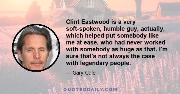 Clint Eastwood is a very soft-spoken, humble guy, actually, which helped put somebody like me at ease, who had never worked with somebody as huge as that. I'm sure that's not always the case with legendary people.