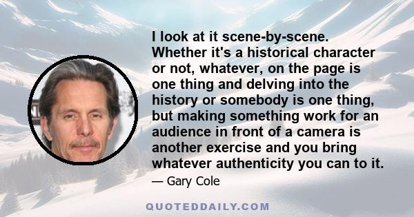 I look at it scene-by-scene. Whether it's a historical character or not, whatever, on the page is one thing and delving into the history or somebody is one thing, but making something work for an audience in front of a