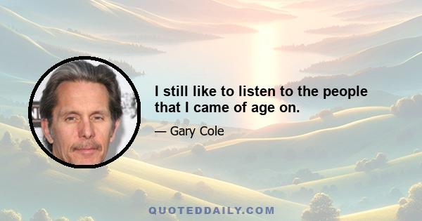 I still like to listen to the people that I came of age on.