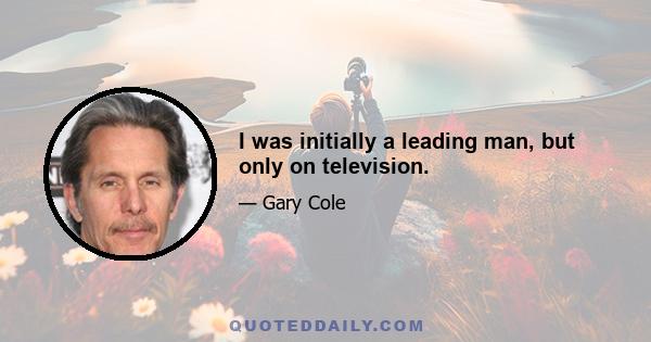 I was initially a leading man, but only on television.