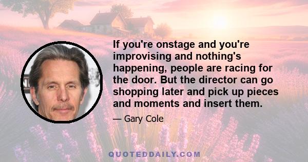 If you're onstage and you're improvising and nothing's happening, people are racing for the door. But the director can go shopping later and pick up pieces and moments and insert them.