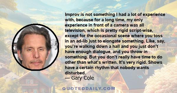 Improv is not something I had a lot of experience with, because for a long time, my only experience in front of a camera was all television, which is pretty rigid script-wise, except for the occasional scene where you