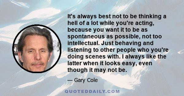 It's always best not to be thinking a hell of a lot while you're acting, because you want it to be as spontaneous as possible, not too intellectual. Just behaving and listening to other people who you're doing scenes