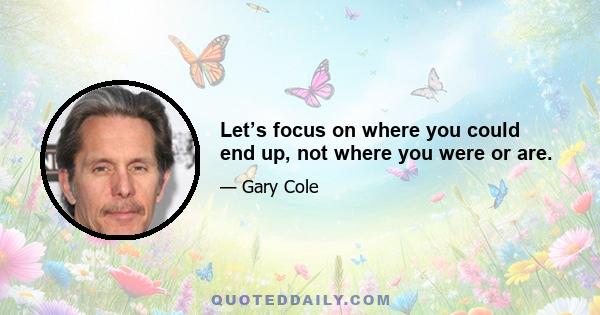 Let’s focus on where you could end up, not where you were or are.