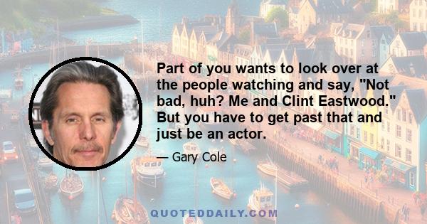 Part of you wants to look over at the people watching and say, Not bad, huh? Me and Clint Eastwood. But you have to get past that and just be an actor.