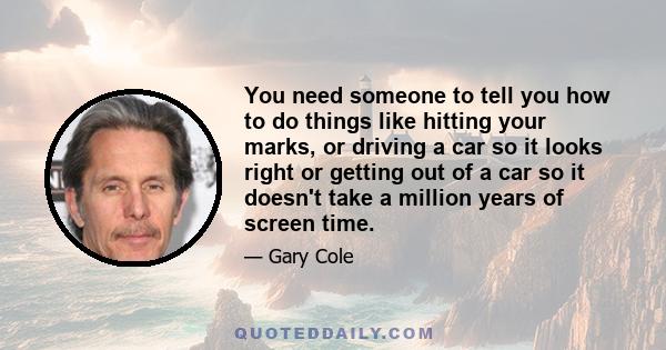 You need someone to tell you how to do things like hitting your marks, or driving a car so it looks right or getting out of a car so it doesn't take a million years of screen time.