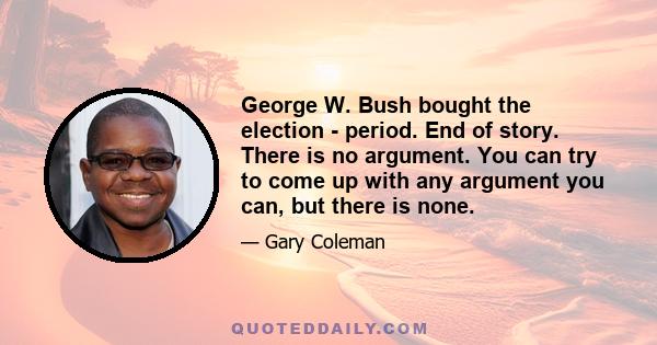 George W. Bush bought the election - period. End of story. There is no argument. You can try to come up with any argument you can, but there is none.