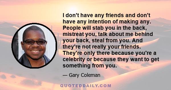 I don't have any friends and don't have any intention of making any. People will stab you in the back, mistreat you, talk about me behind your back, steal from you. And they're not really your friends. They're only