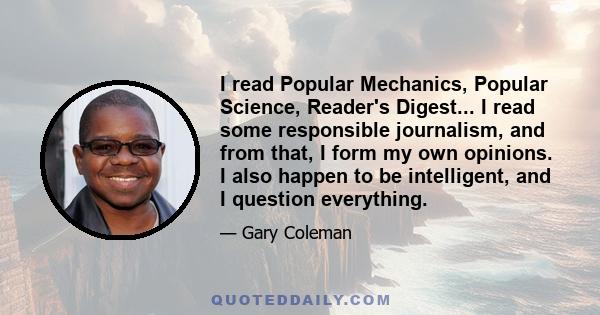 I read Popular Mechanics, Popular Science, Reader's Digest... I read some responsible journalism, and from that, I form my own opinions. I also happen to be intelligent, and I question everything.