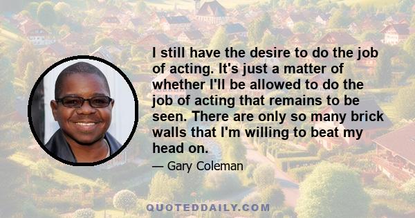 I still have the desire to do the job of acting. It's just a matter of whether I'll be allowed to do the job of acting that remains to be seen. There are only so many brick walls that I'm willing to beat my head on.