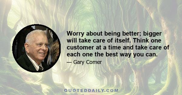 Worry about being better; bigger will take care of itself. Think one customer at a time and take care of each one the best way you can.