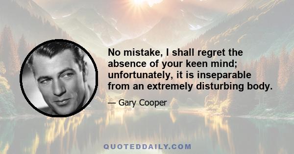 No mistake, I shall regret the absence of your keen mind; unfortunately, it is inseparable from an extremely disturbing body.