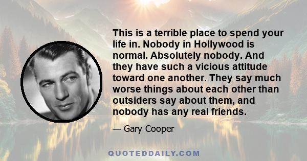 This is a terrible place to spend your life in. Nobody in Hollywood is normal. Absolutely nobody. And they have such a vicious attitude toward one another. They say much worse things about each other than outsiders say