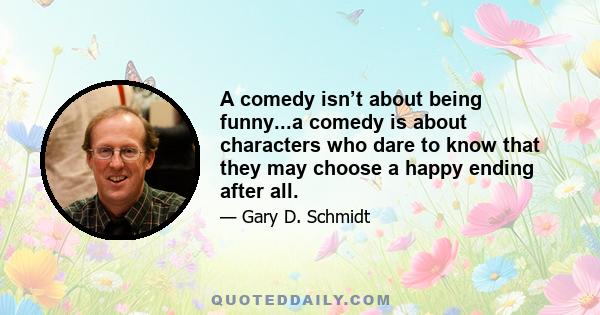 A comedy isn’t about being funny...a comedy is about characters who dare to know that they may choose a happy ending after all.