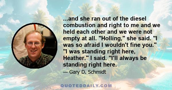 ...and she ran out of the diesel combustion and right to me and we held each other and we were not empty at all. Holling, she said. I was so afraid I wouldn't fine you. I was standing right here, Heather. I said. I'll