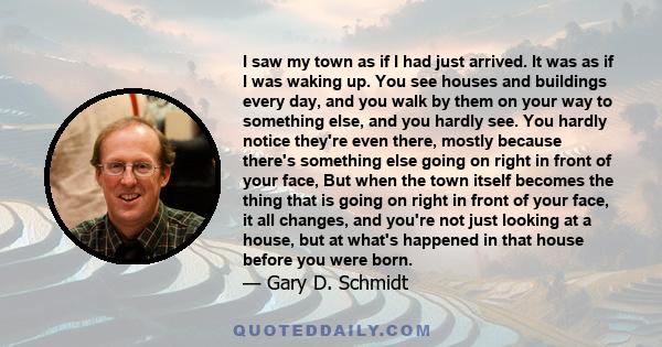 I saw my town as if I had just arrived. It was as if I was waking up. You see houses and buildings every day, and you walk by them on your way to something else, and you hardly see. You hardly notice they're even there, 