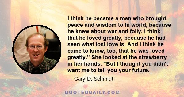 I think he became a man who brought peace and wisdom to hi world, because he knew about war and folly. I think that he loved greatly, because he had seen what lost love is. And I think he came to know, too, that he was